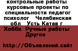  контрольные работы, курсовые проекты по специальности педагог-психолог - Челябинская обл., Усть-Катав г. Хобби. Ручные работы » Другое   